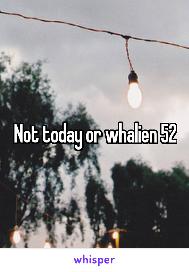 Not today or whalien 52
