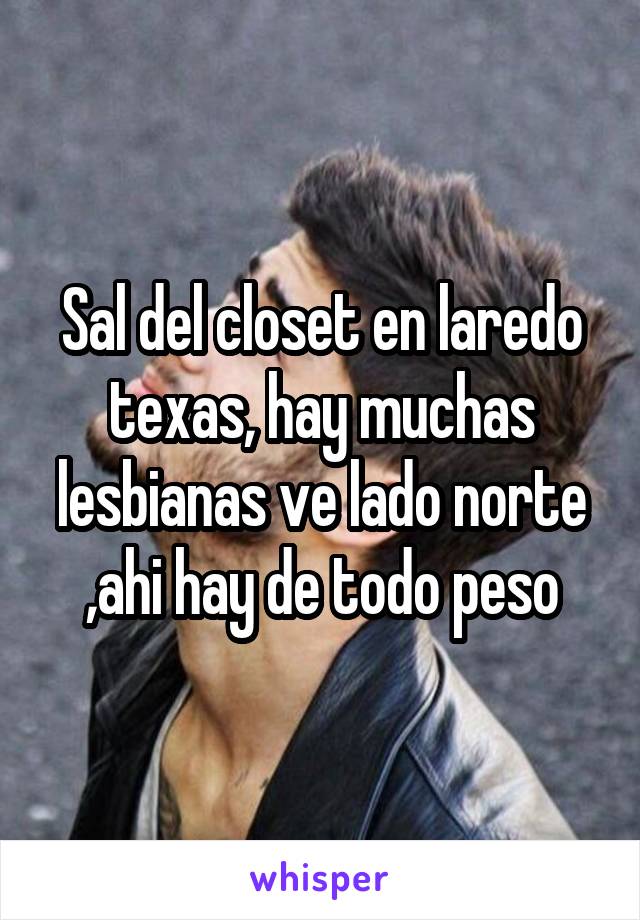 Sal del closet en laredo texas, hay muchas lesbianas ve lado norte ,ahi hay de todo peso