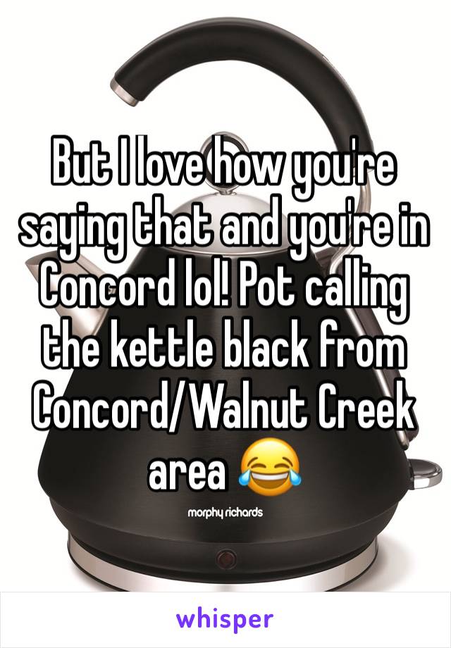 But I love how you're saying that and you're in Concord lol! Pot calling the kettle black from Concord/Walnut Creek area 😂 