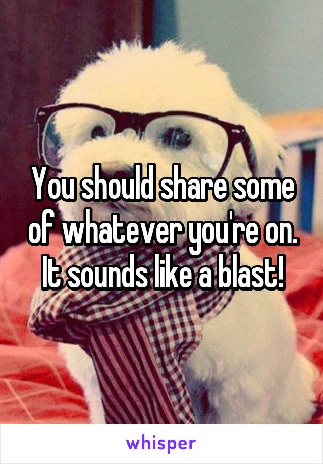 You should share some of whatever you're on. It sounds like a blast!