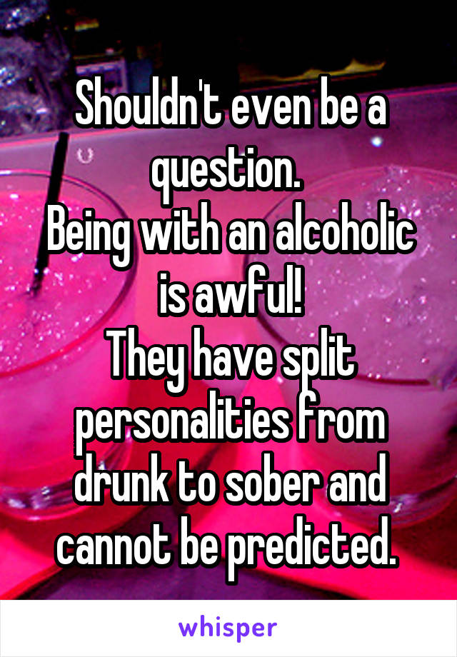 Shouldn't even be a question. 
Being with an alcoholic is awful!
They have split personalities from drunk to sober and cannot be predicted. 