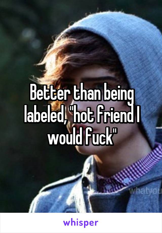 Better than being labeled, "hot friend I would fuck"