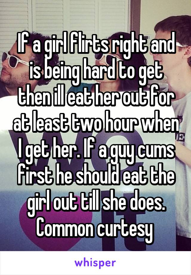 If a girl flirts right and is being hard to get then ill eat her out for at least two hour when I get her. If a guy cums first he should eat the girl out till she does. Common curtesy 