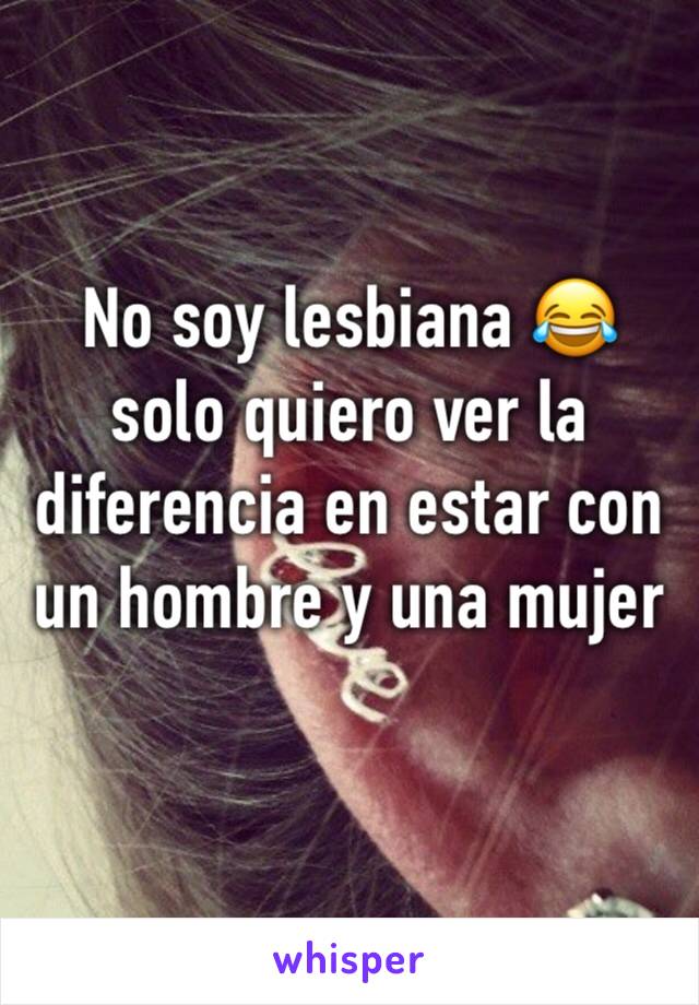 No soy lesbiana 😂 solo quiero ver la diferencia en estar con un hombre y una mujer 