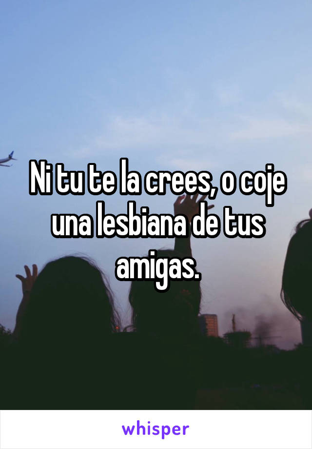 Ni tu te la crees, o coje una lesbiana de tus amigas.