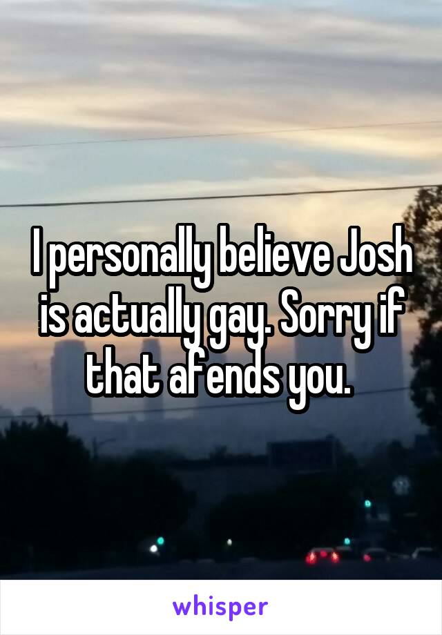 I personally believe Josh is actually gay. Sorry if that afends you. 