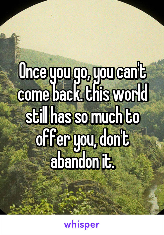 Once you go, you can't come back. this world still has so much to offer you, don't abandon it.