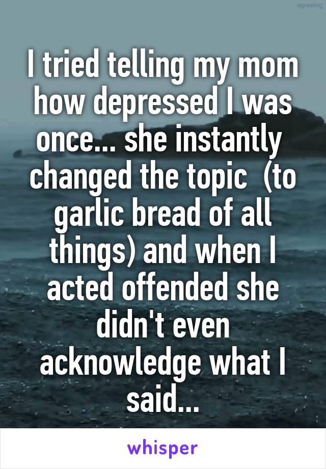 I tried telling my mom how depressed I was once... she instantly  changed the topic  (to garlic bread of all things) and when I acted offended she didn't even acknowledge what I said...