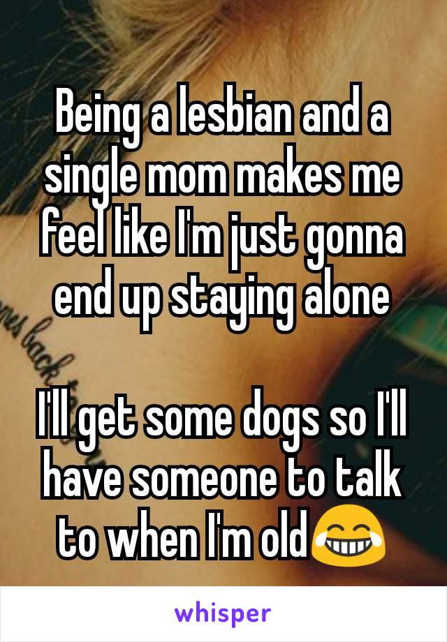 Being a lesbian and a single mom makes me feel like I'm just gonna end up staying alone

I'll get some dogs so I'll have someone to talk to when I'm old😂