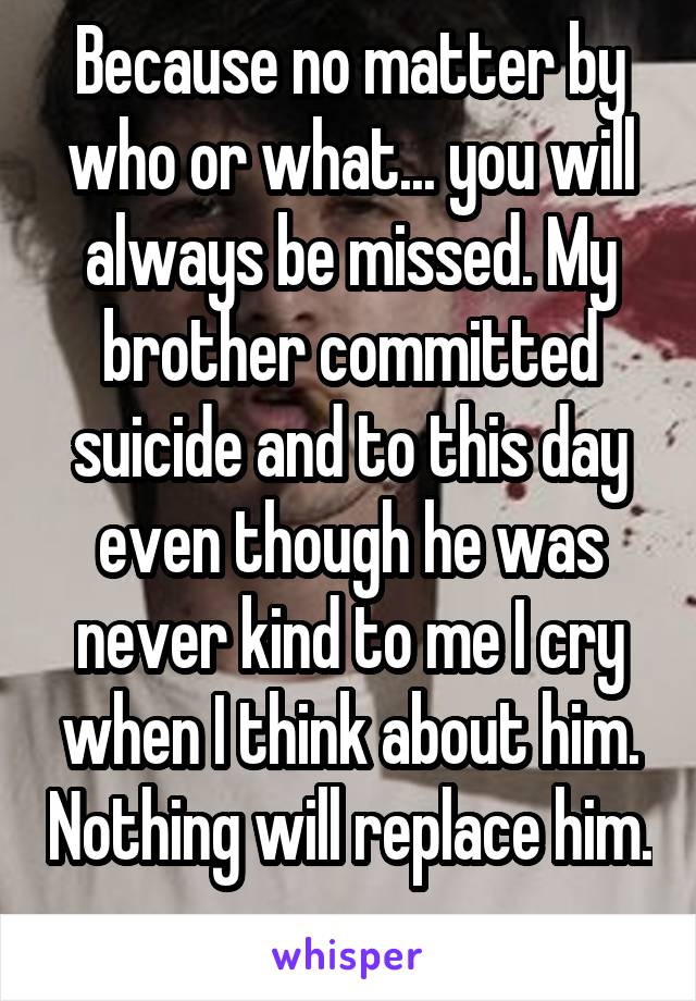 Because no matter by who or what... you will always be missed. My brother committed suicide and to this day even though he was never kind to me I cry when I think about him. Nothing will replace him. 