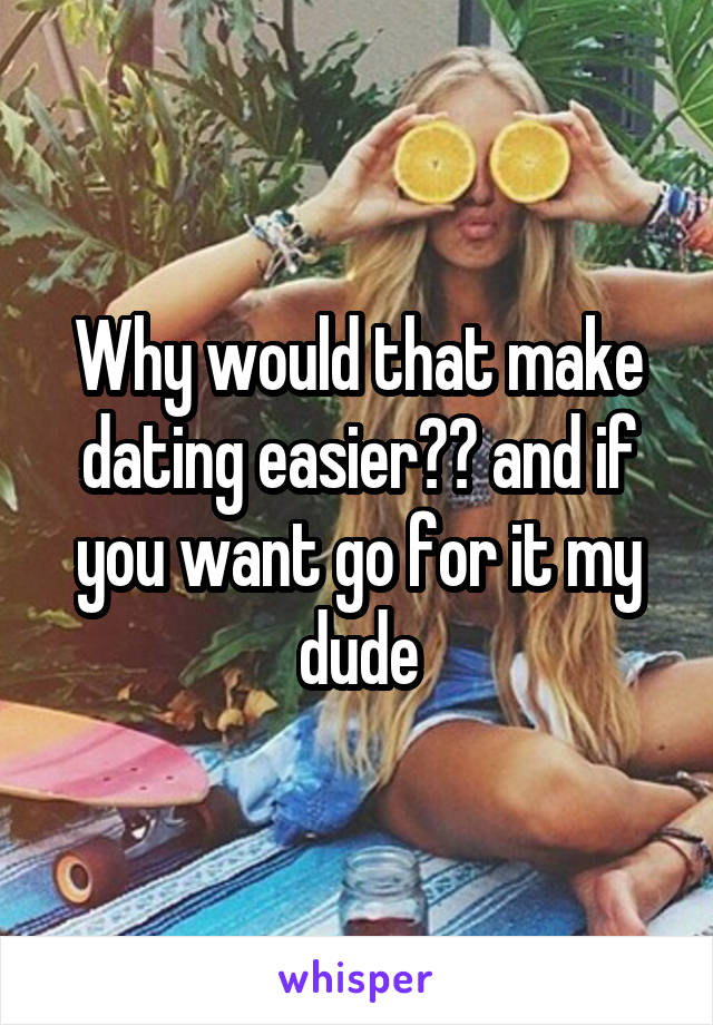 Why would that make dating easier?? and if you want go for it my dude