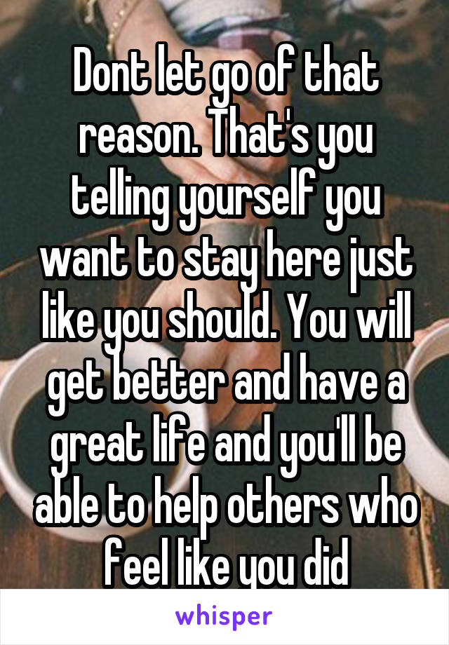 Dont let go of that reason. That's you telling yourself you want to stay here just like you should. You will get better and have a great life and you'll be able to help others who feel like you did