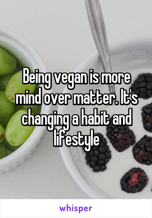 Being vegan is more mind over matter. It's changing a habit and lifestyle