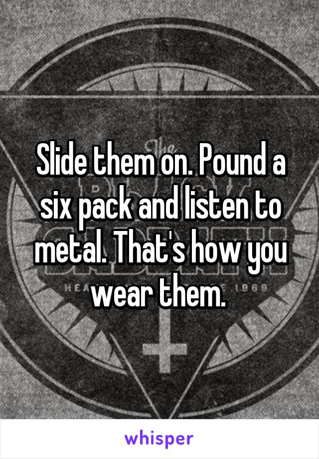 Slide them on. Pound a six pack and listen to metal. That's how you wear them. 