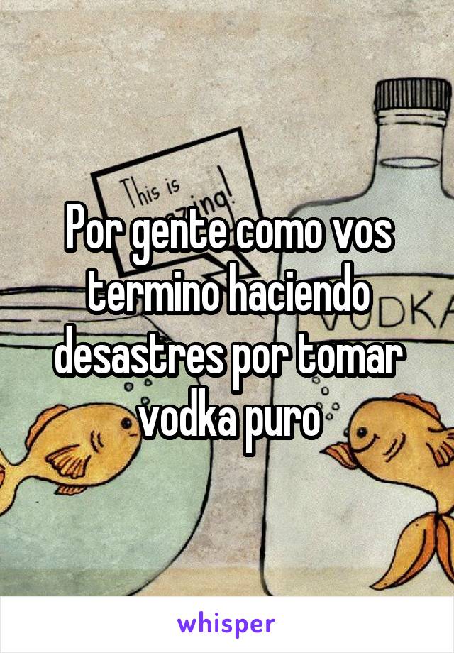 Por gente como vos termino haciendo desastres por tomar vodka puro