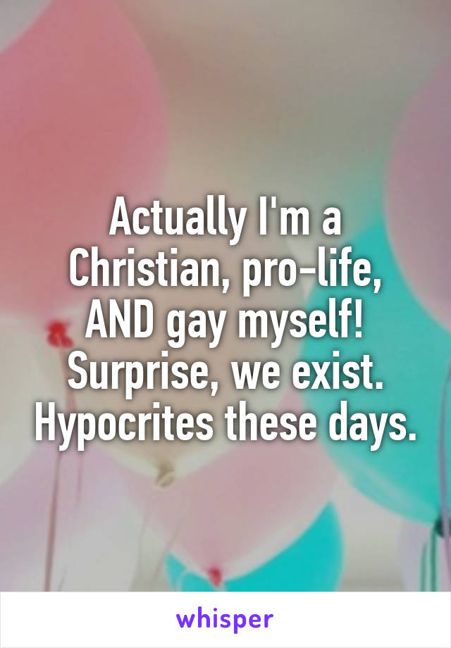 Actually I'm a Christian, pro-life, AND gay myself! Surprise, we exist. Hypocrites these days.