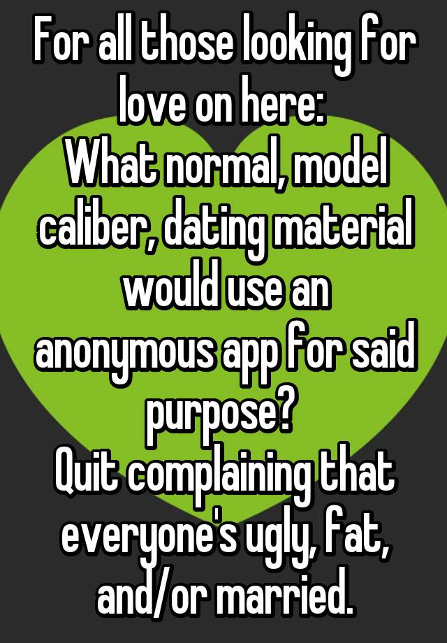 For all those looking for love on here: 
What normal, model caliber, dating material would use an anonymous app for said purpose? 
Quit complaining that everyone's ugly, fat, and/or married.