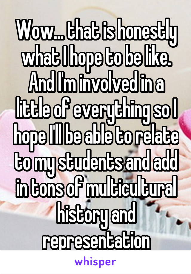 Wow... that is honestly what I hope to be like. And I'm involved in a little of everything so I hope I'll be able to relate to my students and add in tons of multicultural history and representation