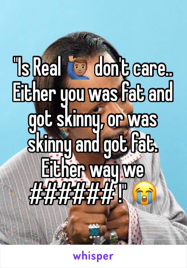"Is Real 🙋🏽‍♂️ don't care.. Either you was fat and got skinny, or was skinny and got fat. Either way we ###### !" 😭