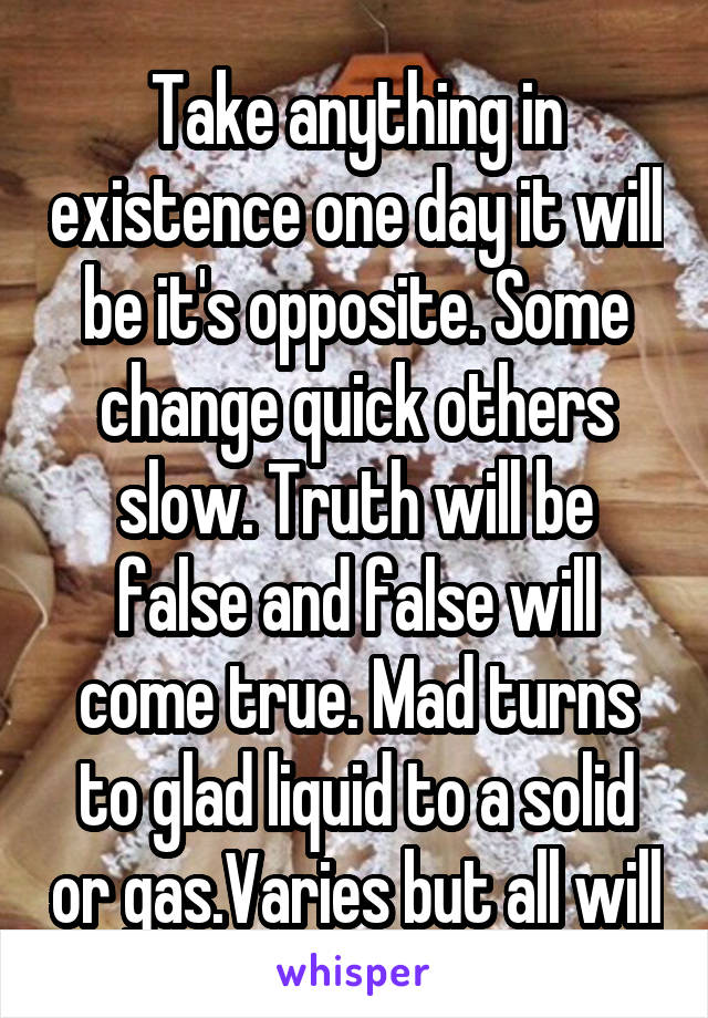 Take anything in existence one day it will be it's opposite. Some change quick others slow. Truth will be false and false will come true. Mad turns to glad liquid to a solid or gas.Varies but all will