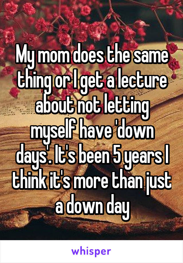 My mom does the same thing or I get a lecture about not letting myself have 'down days'. It's been 5 years I think it's more than just a down day