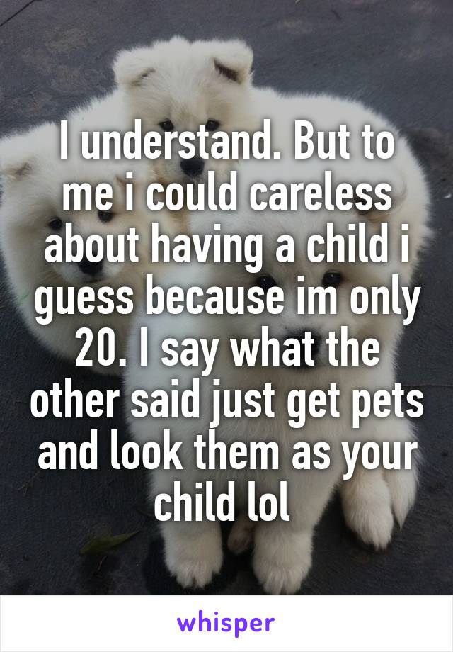 I understand. But to me i could careless about having a child i guess because im only 20. I say what the other said just get pets and look them as your child lol 