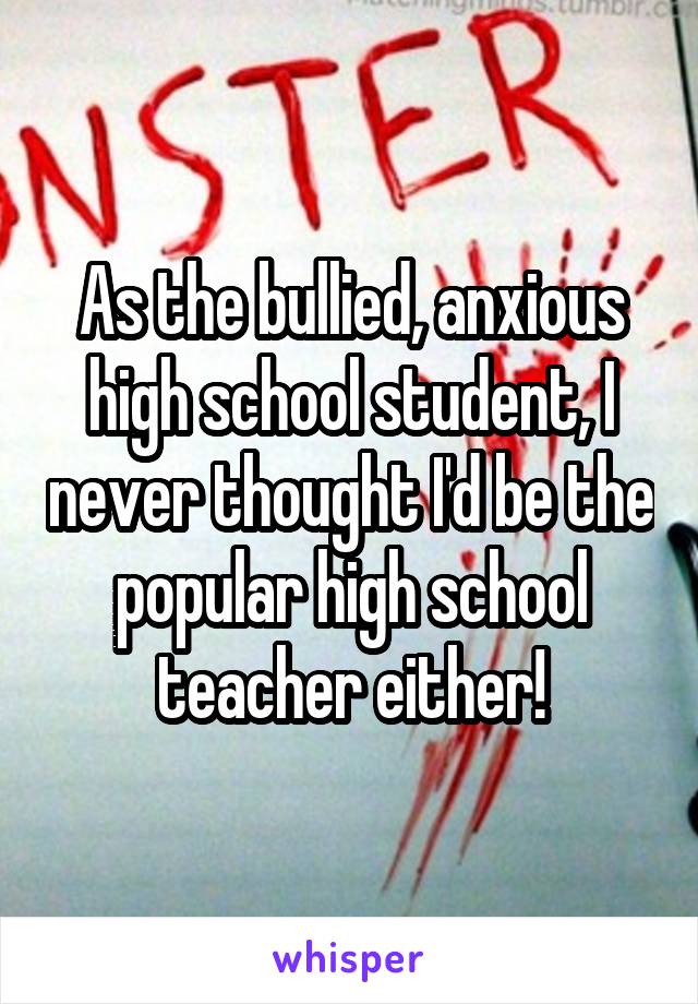 As the bullied, anxious high school student, I never thought I'd be the popular high school teacher either!