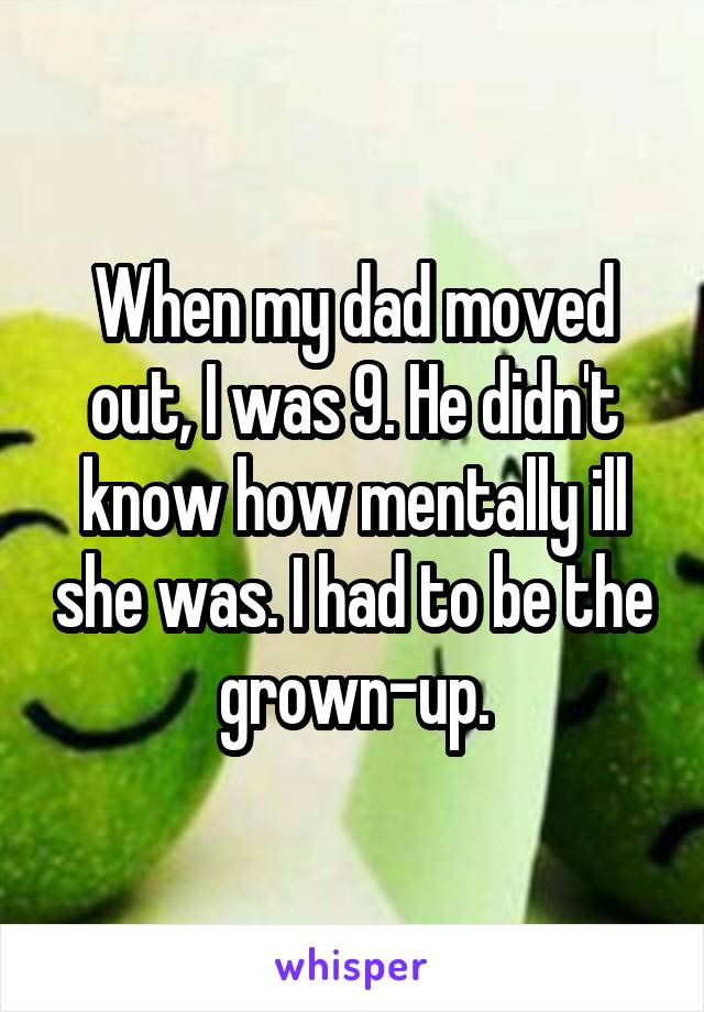 When my dad moved out, I was 9. He didn't know how mentally ill she was. I had to be the grown-up.