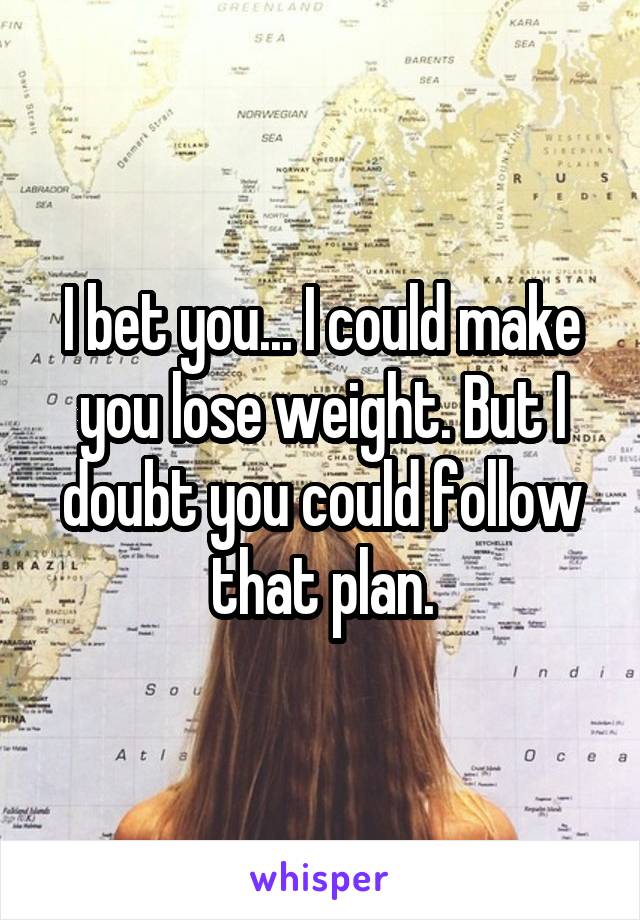 I bet you... I could make you lose weight. But I doubt you could follow that plan.