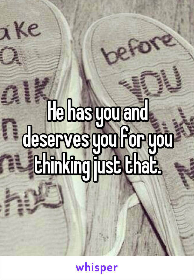 He has you and deserves you for you thinking just that.