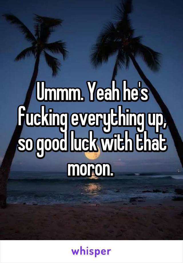 Ummm. Yeah he's fucking everything up, so good luck with that moron. 