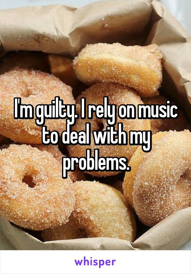 I'm guilty. I rely on music to deal with my problems.