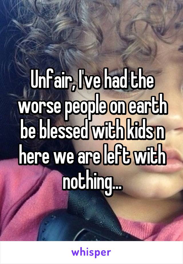 Unfair, I've had the worse people on earth be blessed with kids n here we are left with nothing...