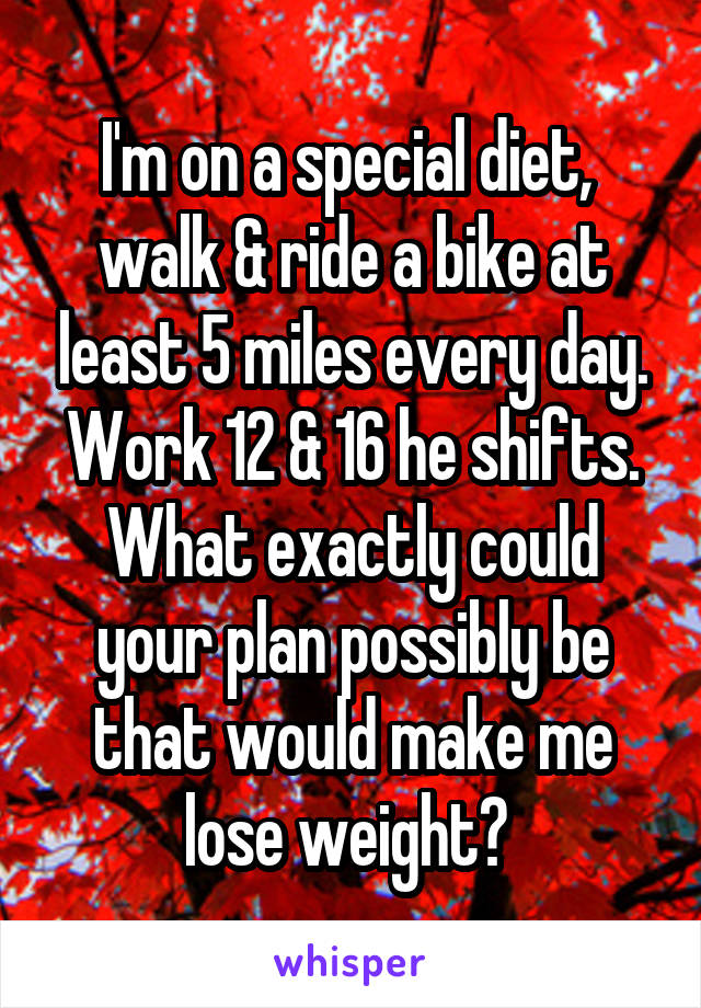 I'm on a special diet,  walk & ride a bike at least 5 miles every day. Work 12 & 16 he shifts.
What exactly could your plan possibly be that would make me lose weight? 