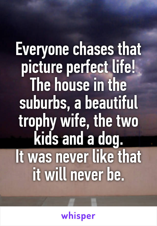 Everyone chases that picture perfect life!
The house in the suburbs, a beautiful trophy wife, the two kids and a dog.
It was never like that it will never be.