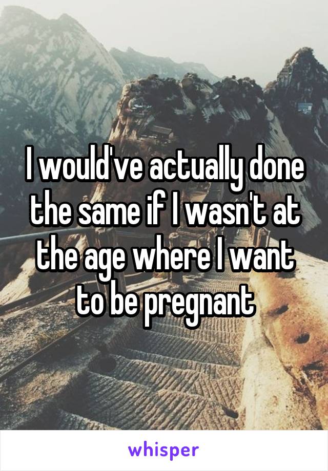 I would've actually done the same if I wasn't at the age where I want to be pregnant