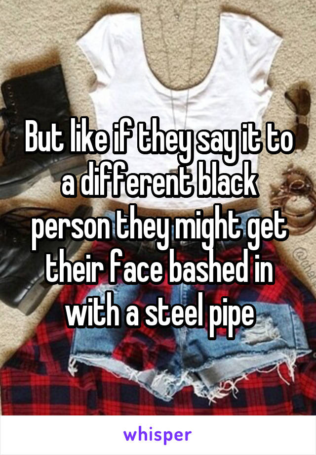 But like if they say it to a different black person they might get their face bashed in with a steel pipe