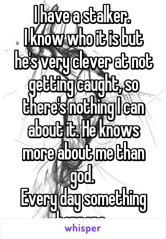 I have a stalker. 
I know who it is but he's very clever at not getting caught, so there's nothing I can about it. He knows more about me than god. 
Every day something happens. 