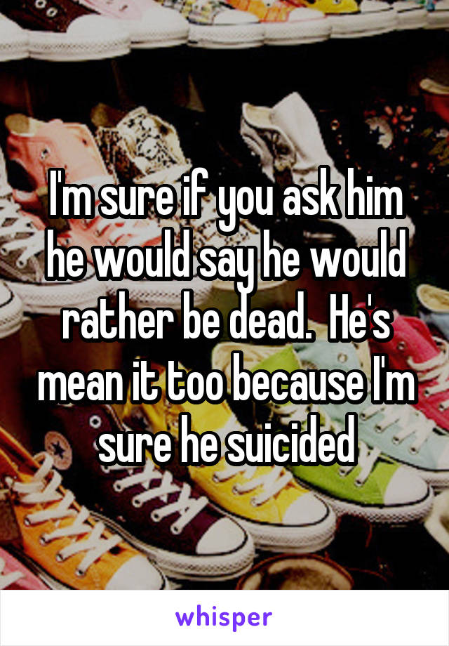 I'm sure if you ask him he would say he would rather be dead.  He's mean it too because I'm sure he suicided