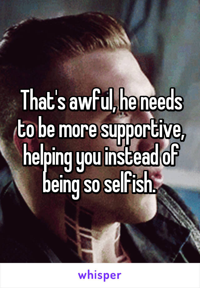 That's awful, he needs to be more supportive, helping you instead of being so selfish. 