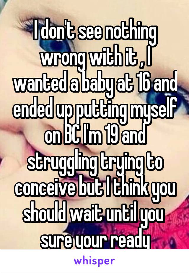 I don't see nothing wrong with it , I wanted a baby at 16 and ended up putting myself on BC I'm 19 and struggling trying to conceive but I think you should wait until you  sure your ready