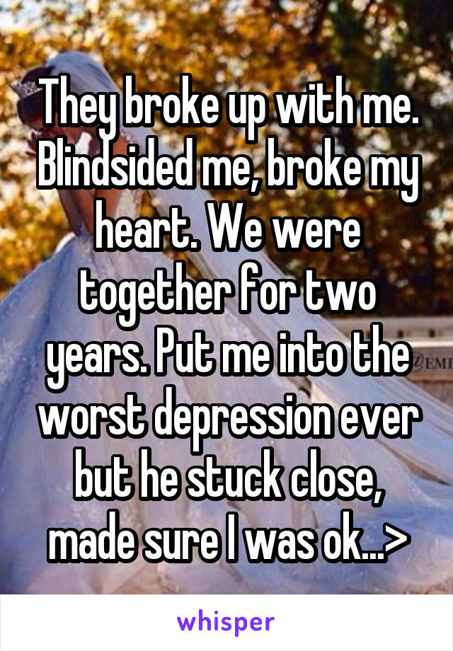 They broke up with me. Blindsided me, broke my heart. We were together for two years. Put me into the worst depression ever but he stuck close, made sure I was ok...>