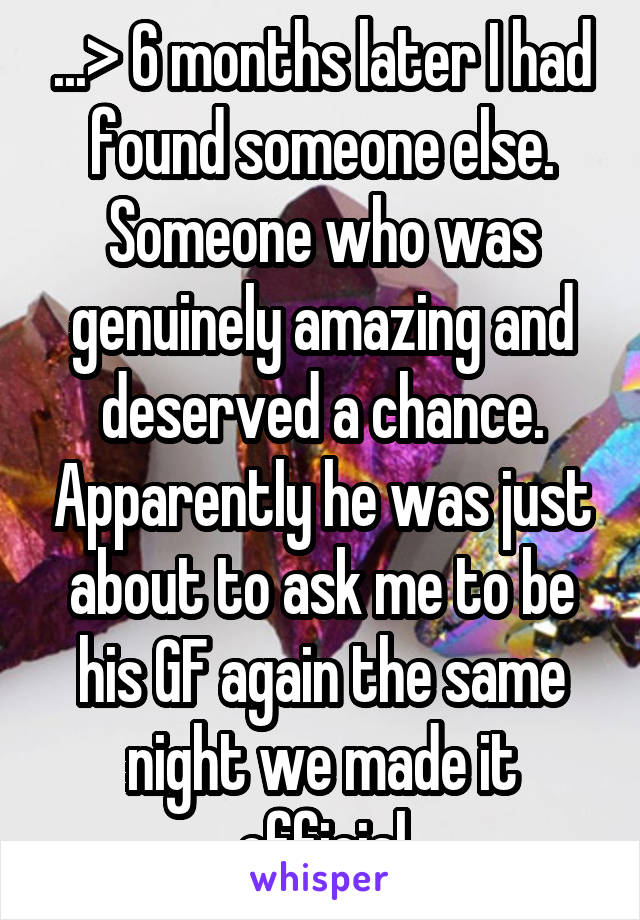 ...> 6 months later I had found someone else. Someone who was genuinely amazing and deserved a chance. Apparently he was just about to ask me to be his GF again the same night we made it official