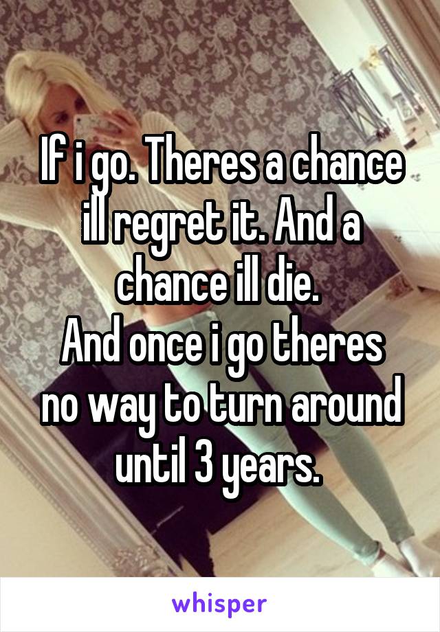 If i go. Theres a chance ill regret it. And a chance ill die. 
And once i go theres no way to turn around until 3 years. 