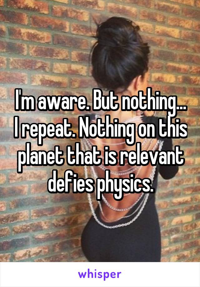 I'm aware. But nothing... I repeat. Nothing on this planet that is relevant defies physics.