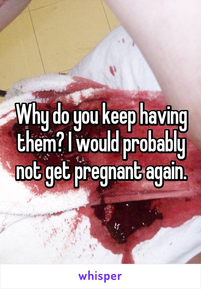 Why do you keep having them? I would probably not get pregnant again.