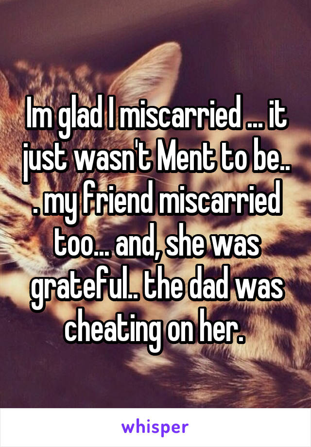 Im glad I miscarried ... it just wasn't Ment to be.. . my friend miscarried too... and, she was grateful.. the dad was cheating on her. 