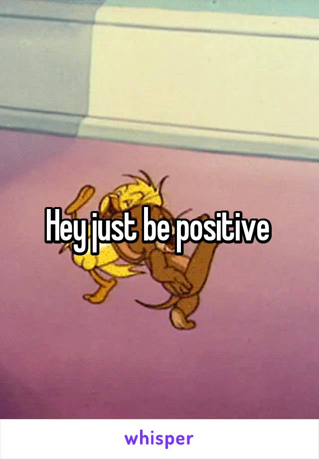 Hey just be positive 