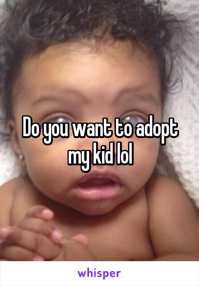 Do you want to adopt my kid lol