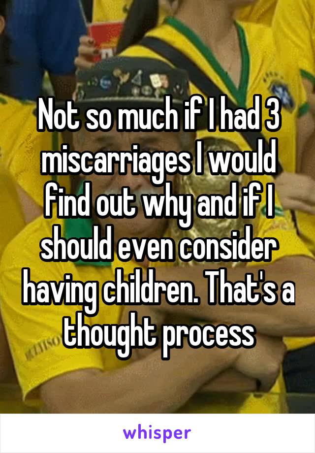 Not so much if I had 3 miscarriages I would find out why and if I should even consider having children. That's a thought process